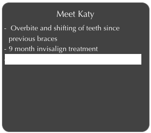 Meet Katy
 Overbite and shifting of teeth since previous braces
9 month invisalign treatment
Click to learn more about Katy’s Invisalign