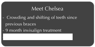 Meet Chelsea
 Crowding and shifting of teeth since previous braces
9 month invisalign treatment
Click to learn more about Chelsea