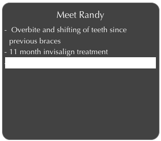 Meet Randy
 Overbite and shifting of teeth since previous braces
11 month invisalign treatment
Click to learn more about Randy’s Invisalign
