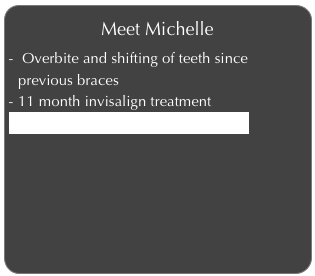 Meet Michelle
 Overbite and shifting of teeth since previous braces
11 month invisalign treatment
Click to learn more about Michelle 